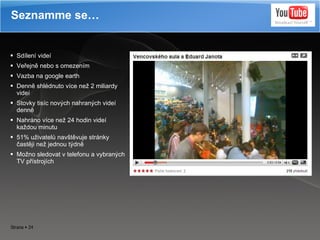 Sdílení videí Veřejně nebo s omezením Vazba na google earth Denně shlédnuto více než 2 miliardy videí Stovky tisíc nových nahraných videí denně Nahráno více než 24 hodin videí každou minutu 51 % u živatelů navštěvuje stránky častěji než jednou týdně Možno sledovat v telefonu a vybraných TV přístrojích Seznamme se… 