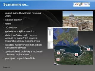 Seznamme se… reálná mapa  libovolné ho  míst a  na Zemi satelitní snímky  terén 3D budovy galaxie ve vnějším vesmíru d ata o mořském dně i povrchu oceánů od námořních expertů   Historické snímky z celého světa  u klád ání  navštíven ých  míst ,  sdíle ní  s ostatními  uživateli z jednodušené prohlídky s možností záznamu zvuku a hlasu , propojení na youtube a flickr   