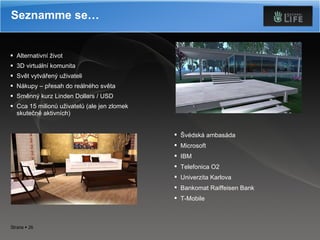 Alternativní život 3D virtuální komunita Svět vytvářený uživateli Nákupy – přesah do reálného světa Směnný kurz Linden Dollars / USD Cca 15 milionů uživatelů (ale jen zlomek skutečně aktivních) Seznamme se… Švédská ambasáda Microsoft IBM Telefonica O2 Univerzita Karlova Bankomat Raiffeisen Bank T-Mobile 