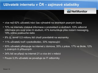 Uživatelé internetu v ČR – zajímavé statistiky více než 62 %  uživatelů tráví čas výhradně na stránkách psaných česky 72 % na internetu  získává informace o produktech a službách, 53 %  odborné informace pro svojí práci či studium, 41 %  komunikuje přes instant messaging, 19 %  online poslouchá rádio 8 %  (tj. téměř 0,5 milionu lidí chodí pravidelně na seznamky 11 % u živatelů tvoří vysokoškoláci, 33 %  nepracující 93 %  uživatelů přistupuje na internet z domova, 35 %  z práce, 17 %   ve  škole, 12 %  u známých či příbuzných 34 %  lidí se připojí na internet 21 a více dní v měsíci Pouze 3,3 %  uživatelů se považuje za IT odborníky 