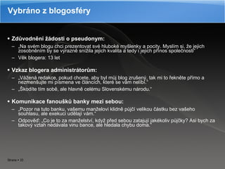 Zdůvodnění žádosti o pseudonym: „ Na svém blogu chci prezentovat své hluboké myšlenky a pocity. Myslím si, že jejich zosobněním by se výrazně snížila jejich kvalita a tedy i jejich přínos společnosti“ Věk blogera: 13 let Vzkaz blogera administrátorům: „ Vážená redakce, pokud chcete, aby byl můj blog zrušený, tak mi to řekněte přímo a nezmenšujte mi písmena ve článcích, které se vám nelíbí.“ „ Škodíte tím sobě, ale hlavně celému Slovenskému národu.“ Komunikace fanoušků banky mezi sebou: „ Pozor na tuto banku, vašemu manželovi klidně půjčí velikou částku bez vašeho souhlasu, ale exekuci udělají vám.“ Odpověď: „Co je to za manželství, když před sebou zatajují jakékoliv půjčky? Asi bych za takový vztah nedávala vinu bance, ale hledala chybu doma.“ Vybráno z blogosféry 