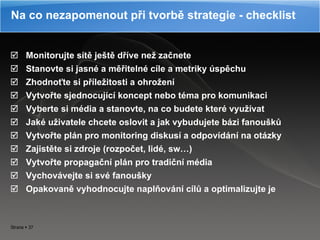 Monitorujte sítě ještě dříve než začnete Stanovte si jasné a měřitelné cíle a metriky úspěchu Zhodnoťte si příležitosti a ohrožení Vytvořte sjednocující koncept nebo téma pro komunikaci Vyberte si média a stanovte, na co budete které využívat Jaké uživatele chcete oslovit a jak vybudujete bázi fanoušků Vytvořte plán pro monitoring diskusí a odpovídání na otázky Zajistěte si zdroje (rozpočet, lidé, sw…) Vytvořte propagační plán pro tradiční média Vychovávejte si své fanoušky Opakovaně vyhodnocujte naplňování cílů a optimalizujte je Na co nezapomenout při tvorbě strategie - checklist 