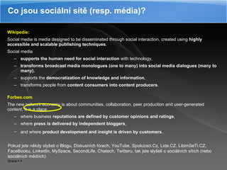 Wikipedie: Social media is media designed to be disseminated through social interaction, created using  highly accessible and scalable publishing techniques .  Social media  supports the human need for social interaction  with technology,  transforms broadcast media monologues (one to many) into social media dialogues (many to many). supports the  democratization of knowledge and information ,  transforms people from  content consumers into content producers .  Forbes.com The new network economy is about communities, collaboration, peer production and user-generated content. It is a place  where business  reputations are defined by customer opinions   and ratings ,  where  press is delivered by independent bloggers ,  and where  product development and insight is driven by customers .  Co jsou sociální sítě (resp. média)? Pokud jste   někdy slyšeli o Blogu ,  Diskusních fórech ,  YouTube, Spoluzaci.Cz, Lide.CZ, LibimSeTi.CZ ,  FaceBooku , L inkedIn ,  MySpace ,  SecondLife ,  Chatech ,  Twitteru, tak jste slyšeli o sociálních sítích (nebo sociálních médiích) 