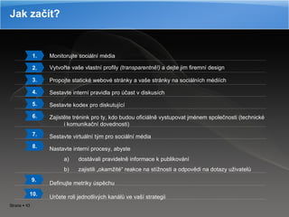 Jak začít? Monitorujte sociální média Vytvořte vaše vlastní profily  (transparentně!)  a dejte jim firemní design Propojte statické webové stránky a vaše stránky na sociálních médiích Sestavte interní pravidla pro účast v diskusích Sestavte kodex pro diskutující Zajistěte trénink pro ty, kdo budou oficiálně vystupovat jménem společnosti (technické i komunikační dovednosti) Sestavte virtuální tým pro sociální média Nastavte interní procesy, abyste  dostávali pravidelně informace k publikování zajistili „okamžité“ reakce na stížnosti a odpovědi na dotazy uživatelů Definujte metriky úspěchu Určete roli jednotlivých kanálů ve vaší strategii 1. 2. 3. 4. 5. 6. 7. 8. 9. 10. 