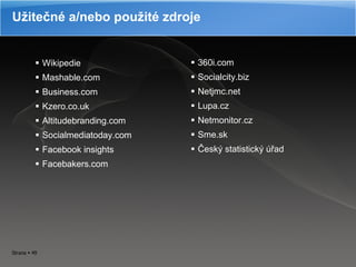 Užitečné a/nebo použité zdroje Wikipedie Mashable.com Business.com Kzero.co.uk Altitudebranding.com Socialmediatoday.com Facebook insights Facebakers.com 360i.com Socialcity.biz Netjmc.net Lupa.cz Netmonitor.cz Sme.sk Český statistický úřad 