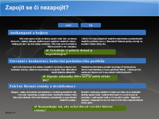 Zapojit se či nezapojit? Antikampaně a bojkoty Srovnání s konkurencí, budování produktového portfolia Falešné firemní stránky a dezinformace ANO NE Žádná možnost poskytnutí vlastního stanoviska a prezentování vlastního pohledu na věc. Standardní tiskové zprávy nemají na sociální média žádný vliv. Možnost odpovědi jak ze strany společnosti, tak i ze strany fanoušků, nástroj diskuse, platforma pro vyjádření vlastních názorů, nástroj pro sběr zpětné vazby od klientů. Možnost vyřešit problémy dávno před tím, než narostou. Upřímná a levná zpětná vazba, inovativní myšlenky a doporučení, budování značky, reklama na produkty a na společnost, alternativní kanál obsluhy zákazníků.  Vzdáváme příležitost a prostor ve prospěch konkurence, nemožnost interakce s novou generací klientů. Žádná zpětná vazba ani doporučení k současným nebo budoucím produktům. Sociální média jsou ideálním místem pro falešné a neoficiální stránky společností. Špatná informace může zničit pověst produktu či celé společnosti a šíří se velmi rychle.  Nejsme-li zapojeni, rezignujeme na možnost zmírnit nebo napravit takové druhy útoků. Alespoň částečná kontrola nad obsahem, monitoring sociálních sítí, možnost  reportingu a odstraňování škodlivého obsahu nebo falešných stránek. Možnost interakce, poradenství a vysvětlování vlastních postojů.    Vytvářejte si přátele dokud je nepotřebujete!    Zapojte zákazníky dříve než to udělá někdo jiný!    Komunikujte tak, aby nebyl důvod vytvářet falešné stránky! 