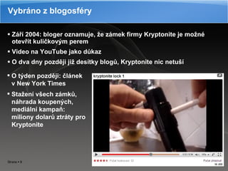 Září 2004: bloger oznamuje, že zámek firmy Kryptonite je možné otevřít kuličkovým perem Video na YouTube jako důkaz O dva dny později již desítky blogů, Kryptonite nic netuší Vybráno z blogosféry O týden později: článek v New York Times Stažení všech zámků, náhrada koupených, mediální kampaň: miliony dolarů ztráty pro Kryptonite 