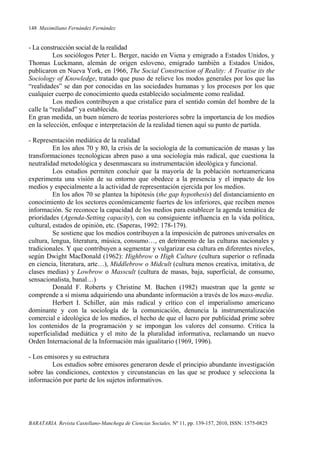 148 Maximiliano Fernández Fernández
BARATARIA. Revista Castellano-Manchega de Ciencias Sociales, Nº 11, pp. 139-157, 2010, ISSN: 1575-0825
- La construcción social de la realidad
Los sociólogos Peter L. Berger, nacido en Viena y emigrado a Estados Unidos, y
Thomas Luckmann, alemán de origen esloveno, emigrado también a Estados Unidos,
publicaron en Nueva York, en 1966, The Social Construction of Reality: A Treatise its the
Sociology of Knowledge, tratado que puso de relieve los modos generales por los que las
“realidades” se dan por conocidas en las sociedades humanas y los procesos por los que
cualquier cuerpo de conocimiento queda establecido socialmente como realidad.
Los medios contribuyen a que cristalice para el sentido común del hombre de la
calle la “realidad” ya establecida.
En gran medida, un buen número de teorías posteriores sobre la importancia de los medios
en la selección, enfoque e interpretación de la realidad tienen aquí su punto de partida.
- Representación mediática de la realidad
En los años 70 y 80, la crisis de la sociología de la comunicación de masas y las
transformaciones tecnológicas abren paso a una sociología más radical, que cuestiona la
neutralidad metodológica y desenmascara su instrumentación ideológica y funcional.
Los estudios permiten concluir que la mayoría de la población norteamericana
experimenta una visión de su entorno que obedece a la presencia y el impacto de los
medios y especialmente a la actividad de representación ejercida por los medios.
En los años 70 se plantea la hipótesis (the gap hypothesis) del distanciamiento en
conocimiento de los sectores económicamente fuertes de los inferiores, que reciben menos
información. Se reconoce la capacidad de los medios para establecer la agenda temática de
prioridades (Agenda-Setting capacity), con su consiguiente influencia en la vida política,
cultural, estados de opinión, etc. (Saperas, 1992: 178-179).
Se sostiene que los medios contribuyen a la imposición de patrones universales en
cultura, lengua, literatura, música, consumo…, en detrimento de las culturas nacionales y
tradicionales. Y que contribuyen a segmentar y vulgarizar esa cultura en diferentes niveles,
según Dwight MacDonald (1962): Highbrow o High Culture (cultura superior o refinada
en ciencia, literatura, arte…), Middlebrow o Midcult (cultura menos creativa, imitativa, de
clases medias) y Lowbrow o Masscult (cultura de masas, baja, superficial, de consumo,
sensacionalista, banal…)
Donald F. Roberts y Christine M. Bachen (1982) muestran que la gente se
comprende a sí misma adquiriendo una abundante información a través de los mass-media.
Herbert I. Schiller, aún más radical y crítico con el imperialismo americano
dominante y con la sociología de la comunicación, denuncia la instrumentalización
comercial e ideológica de los medios, el hecho de que el lucro por publicidad prime sobre
los contenidos de la programación y se impongan los valores del consumo. Critica la
superficialidad mediática y el mito de la pluralidad informativa, reclamando un nuevo
Orden Internacional de la Información más igualitario (1969, 1996).
- Los emisores y su estructura
Los estudios sobre emisores generaron desde el principio abundante investigación
sobre las condiciones, contextos y circunstancias en las que se produce y selecciona la
información por parte de los sujetos informativos.
 