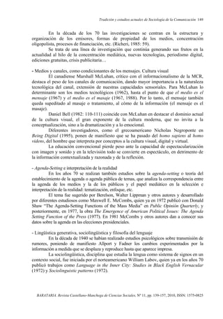 Tradición y estudios actuales de Sociología de la Comunicación 149
BARATARIA. Revista Castellano-Manchega de Ciencias Sociales, Nº 11, pp. 139-157, 2010, ISSN: 1575-0825
En la década de los 70 las investigaciones se centran en la estructura y
organización de los emisores, formas de propiedad de los medios, concentración
oligopolista, procesos de financiación, etc. (Richeri, 1985: 59).
Se trata de una línea de investigación que continúa generando sus frutos en la
actualidad al hilo de la concentración mediática, nuevas tecnologías, periodismo digital,
ediciones gratuitas, crisis publicitaria…
- Medios y canales, como condicionantes de los mensajes. Cultura visual
El canadiense Marshall McLuhan, crítico con el informacionalismo de la MCR,
destaca el peso de los canales de comunicación, dando mayor importancia a la naturaleza
tecnológica del canal, extensión de nuestras capacidades sensoriales. Para McLuhan lo
determinante son los medios tecnológicos (1962), hasta el punto de que el medio es el
mensaje (1967) y el medio es el masaje (1967, 1988). Por lo tanto, el mensaje también
queda supeditado al masaje o tratamiento, al cómo de la información (el mensaje es el
masaje).
Daniel Bell (1982: 110-111) coincide con McLuhan en destacar el dominio actual
de la cultura visual, el gran exponente de la cultura moderna, que no invita a la
conceptualización, sino a la dramatización y a lo emocional.
Diferentes investigadores, como el grecoamericano Nicholas Negroponte en
Being Digital (1995), ponen de manifiesto que se ha pasado del homo sapiens al homo
videns, del hombre que interpreta por conceptos a la cultura visual, digital y virtual.
La educación convencional pierde peso ante la capacidad de espectacularización
con imagen y sonido y en la televisión todo se convierte en espectáculo, en detrimento de
la información contextualizada y razonada y de la reflexión.
- Agenda-Setting e interpretación de la realidad
En los años 70 se realizan también estudios sobre la agenda-setting o teoría del
establecimiento de la agenda o agenda pública de temas, que analiza la correspondencia entre
la agenda de los medios y la de los públicos y el papel mediático en la selección e
interpretación de la realidad: tematización, enfoque, etc.
El tema fue sugerido por Berelson, Walter Lippman y otros autores y desarrollado
por diferentes estudiosos como Maxwell E. McCombs, quien ya en 1972 publicó con Donald
Shaw “The Agenda-Setting Functions of the Mass Media” en Public Opinión Quarterly, y
posteriormente, en 1977, la obra The Emergence of American Political Issues: The Agenda
Setting Function of the Press (1977). En 1981 McCombs y otros autores dan a conocer sus
datos sobre la agenda en las elecciones presidenciales.
- Lingüística generativa, sociolingüística y filosofía del lenguaje
En la década de 1940 se habían realizado estudios psicológicos sobre transmisión de
rumores, poniendo de manifiesto Allport y Fadner los cambios experimentados por la
información a medida que se desplaza y reproduce hasta que aparece impresa.
La sociolingüística, disciplina que estudia la lengua como sistema de signos en un
contexto social, fue iniciada por el norteamericano William Labov, quien ya en los años 70
publicó trabajos como Language in the Inner City: Studies in Black English Vernacular
(1972) y Sociolinguistic patterns (1972).
 