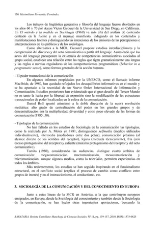 150 Maximiliano Fernández Fernández
BARATARIA. Revista Castellano-Manchega de Ciencias Sociales, Nº 11, pp. 139-157, 2010, ISSN: 1575-0825
Los trabajos de lingüística generativa y filosofía del lenguaje fueron abordados en
los años 60 y 70 por Aaron Víctor Cicourel de la Universidad de San Diego, en California.
En El método y la medida en Sociología (1969) va más allá del análisis de contenido
centrado en la fuente y en el mensaje manifiesto, indagando en los contenidos y
manifestaciones latentes y distinguiendo las intenciones de los emisores de las percepciones e
interpretaciones de los públicos y de los sociólogos.
Como alternativa a la MCR, Cicourel propone estudios interdisciplinares y la
comprensión del discurso y del acto comunicativo a partir del lenguaje. Asumiendo que los
actos del lenguaje presuponen la existencia de competencias comunicativas asociadas al
grupo social, establece una relación entre las reglas que rigen gramaticalmente una lengua
y las reglas o normas reguladoras de los comportamientos programáticos (behavior in a
programatic sense), como formas generales de la acción humana.
- El poder trasnacional de la comunicación
En algunos informes propiciados por la UNESCO, como el llamado informe
MacBride, de 1980, han quedado reflejados los desequilibrios informativos en el mundo y
se ha apuntado a la necesidad de un Nuevo Orden Internacional de Información y
Comunicación. Estudios posteriores han evidenciado que el gran desafío del Tercer Mundo
no es tanto la lucha por la libertad de expresión sino la modificación de las estructuras
trasnacionales de poder localizadas en la esfera de la comunicación.
Daniel Bell apuntó asimismo a la doble dirección de la nueva revolución
mediática: alto grado de centralización del poder en los grandes grupos y de
descentralización por la multiplicidad, diversidad y costo poco elevado de las formas de
comunicación (1985: 50).
- Tipologías de la comunicación
No han faltado en los estudios de Sociología de la comunicación las tipologías,
como la realizada por A. Moles en 1981, distinguiendo selfmedia (medios utilizados
individualmente), intermedia (mediadores entre dos polos), comunicación próxima (al
alcance directo de los sentidos del receptor), lejana (mediada técnicamente), fría (con
escaso protagonismo del receptor) y caliente (máximo protagonismo del receptor y del acto
comunicativo).
Tomita (1980), considerando las audiencias, distingue cuatro ámbitos de
comunicación: megacomunicación, macromunicación, mesocumunicación y
micromunicación, aunque algunos medios, como la televisión, permiten experiencias en
todos los ámbitos.
Más recientemente, los estudios se han seguido inspirando en el funcionalismo
estructural, en el conflicto social (explica el proceso de cambio como conflicto entre
grupos de interés) y en el interaccionismo, el conductismo, etc.
3. SOCIOLOGÍA DE LA COMUNICACIÓN Y DEL CONOCIMIENTO EN EUROPA
Junto a estas líneas de la MCR en América, a la que contribuyen europeos
emigrados, en Europa, desde la Sociología del conocimiento y también desde la Sociología
de la comunicación, se han hecho otras importantes aportaciones, buscando la
 