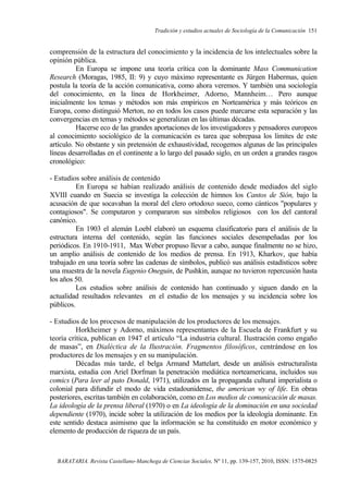 Tradición y estudios actuales de Sociología de la Comunicación 151
BARATARIA. Revista Castellano-Manchega de Ciencias Sociales, Nº 11, pp. 139-157, 2010, ISSN: 1575-0825
comprensión de la estructura del conocimiento y la incidencia de los intelectuales sobre la
opinión pública.
En Europa se impone una teoría crítica con la dominante Mass Communication
Research (Moragas, 1985, II: 9) y cuyo máximo representante es Jürgen Habermas, quien
postula la teoría de la acción comunicativa, como ahora veremos. Y también una sociología
del conocimiento, en la línea de Horkheimer, Adorno, Mannheim… Pero aunque
inicialmente los temas y métodos son más empíricos en Norteamérica y más teóricos en
Europa, como distinguió Merton, no en todos los casos puede marcarse esta separación y las
convergencias en temas y métodos se generalizan en las últimas décadas.
Hacerse eco de las grandes aportaciones de los investigadores y pensadores europeos
al conocimiento sociológico de la comunicación es tarea que sobrepasa los límites de este
artículo. No obstante y sin pretensión de exhaustividad, recogemos algunas de las principales
líneas desarrolladas en el continente a lo largo del pasado siglo, en un orden a grandes rasgos
cronológico:
- Estudios sobre análisis de contenido
En Europa se habían realizado análisis de contenido desde mediados del siglo
XVIII cuando en Suecia se investiga la colección de himnos los Cantos de Sión, bajo la
acusación de que socavaban la moral del clero ortodoxo sueco, como cánticos "populares y
contagiosos". Se computaron y compararon sus símbolos religiosos con los del cantoral
canónico.
En 1903 el alemán Loebl elaboró un esquema clasificatorio para el análisis de la
estructura interna del contenido, según las funciones sociales desempeñadas por los
periódicos. En 1910-1911, Max Weber propuso llevar a cabo, aunque finalmente no se hizo,
un amplio análisis de contenido de los medios de prensa. En 1913, Kharkov, que había
trabajado en una teoría sobre las cadenas de símbolos, publicó sus análisis estadísticos sobre
una muestra de la novela Eugenio Oneguin, de Pushkin, aunque no tuvieron repercusión hasta
los años 50.
Los estudios sobre análisis de contenido han continuado y siguen dando en la
actualidad resultados relevantes en el estudio de los mensajes y su incidencia sobre los
públicos.
- Estudios de los procesos de manipulación de los productores de los mensajes.
Horkheimer y Adorno, máximos representantes de la Escuela de Frankfurt y su
teoría crítica, publican en 1947 el artículo “La industria cultural. Ilustración como engaño
de masas”, en Dialéctica de la Ilustración. Fragmentos filosóficos, centrándose en los
productores de los mensajes y en su manipulación.
Décadas más tarde, el belga Armand Mattelart, desde un análisis estructuralista
marxista, estudia con Ariel Dorfman la penetración mediática norteamericana, incluidos sus
comics (Para leer al pato Donald, 1971), utilizados en la propaganda cultural imperialista o
colonial para difundir el modo de vida estadounidense, the american wy of life. En obras
posteriores, escritas también en colaboración, como en Los medios de comunicación de masas.
La ideología de la prensa liberal (1970) o en La ideología de la dominación en una sociedad
dependiente (1970), incide sobre la utilización de los medios por la ideología dominante. En
este sentido destaca asimismo que la información se ha constituido en motor económico y
elemento de producción de riqueza de un país.
 