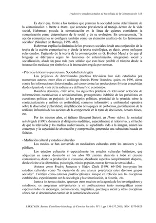 Tradición y estudios actuales de Sociología de la Comunicación 153
BARATARIA. Revista Castellano-Manchega de Ciencias Sociales, Nº 11, pp. 139-157, 2010, ISSN: 1575-0825
Es decir que, frente a los teóricos que plantean la sociedad como determinante de
la comunicación o frente a Marx, que concede prevalencia al trabajo dentro de la vida
social, Habermas postula la comunicación en la línea de quienes consideran la
comunicación como determinante de lo social y de su evolución. En consecuencia, “la
acción comunicativa se configura también como un elemento analítico de los fenómenos
sociales” (Sánchez de Horcajo, 1996, 482).
Habermas explica la dinámica de los procesos sociales desde una conjunción de la
teoría de la acción comunicativa y desde la teoría sociológica, es decir, como enfoques
relacionados. Partiendo de la teoría de la comunicación en G. Herbert Mead y de que el
lenguaje se diferencia según las funciones de entendimiento, integración social y
socialización, añade un paso más para señalar que esto hace posible el tránsito desde la
interacción mediada por símbolos a la interacción regida por normas.
- Prácticas televisivas perniciosas. Sociedad teledirigida
Los perjuicios de determinadas prácticas televisivas han sido estudiados por
numerosos autores, entre ellos el sociólogo francés Pierre Bourdieu, quien, en 1996, alerta
contra las informaciones distorsionadas, así como contra las producciones frívolas concebidas
desde el punto de vista de la audiencia y del beneficio económico.
Bourdieu denuncia, entre otras, las siguientes prácticas en televisión: selección de
informaciones escandalosas o sensacionalistas, protagonismo indebido de los periodistas en
cuestiones políticas en perjuicio de los propios políticos, prioridad de la primicia sobre la
contextualización y análisis en profundidad, consenso informativo y uniformidad opinativa
sobre la diversidad y pluralidad, simplificación demagógica de problemas, parcialización de la
realidad, influencia de las acciones de la competencia en la toma de decisiones, debates falsos,
etc.
Por los mismos años, el italiano Giovanni Sartori, en Homo videns, la sociedad
teledirigida (1997), denuncia el dirigismo mediático, especialmente el televisivo, y el hecho
de que la televisión y los medios audiovisuales, al supeditarlo todo a la imagen, anulen los
conceptos y la capacidad de abstracción y comprensión, generando una subcultura basada en
falacias.
- Mediación cultural y estudios culturales
Los medios se han convertido en mediadores culturales entre los emisores y los
públicos.
Los estudios culturales y especialmente los estudios culturales británicos, que
adquieren su mayor desarrollo en los años 80, prestan atención a todo el circuito
comunicativo, desde la producción al consumo, abordando aspectos completamente dispares,
desde el cine a la cibernética, psicología, música popular, nuevas formas de sexualidad…
Autores como Fredric Jameson y Slajov Zizek (1998: 69-136) interpretan los
estudios culturales como “la expresión de una alianza proyectada entre diversos grupos
sociales”. También como estudios postdisciplinares, aunque en relación con las disciplinas
establecidas, especialmente con la sociología y la comunicación, la historia, etc.
Junto a los temas citados, aparecen otros muchos en la agenda de los investigadores y
estudiosos, en programas universitarios y en publicaciones tanto monográficas como
especializadas en sociología, comunicación, lingüística, psicología social y otras disciplinas
afines con el denominador común de la comunicación social.
 