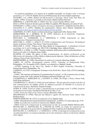 Tradición y estudios actuales de Sociología de la Comunicación 155
BARATARIA. Revista Castellano-Manchega de Ciencias Sociales, Nº 11, pp. 139-157, 2010, ISSN: 1575-0825
- "La narrativa periodística o la retórica de la realidad construida" en Estudios sobre el mensaje
periodístico, nº 7, 195-219. Madrid, Servicio de Publicaciones de la Universidad Complutense.
CICOUREL, A.V. (1969): Method and Measurement in Sociology, Nueva York, Free Press. En
español, (1982): El método y la medida en Sociología, Madrid, Editora Nacional.
DORFMAN, A. y MATTELART, A. (2005): Para leer al pato Donald, México, Ariel.
ECO, U. (1976): Tratado de Semiótica general, Milán. En español, 1995, Barcelona, ed. Lumen (5ª ed.).
FESTINGER, L. (1962): A theory of Cognitive dissonance, Stanford CA., Stanford University Press.
GALEANO, E. C. (1997): “Modelos de comunicación”, Buenos Aires, Macchi. Disponible en
http://docencia.udea.edu.co/edufisica/motricidadycontextos/modelos
GARFINKEL, H. (1967): Studies in Ethnomethodology, Englewood Cliffs, Prentice Hall.
HORKHEIMER, M. y ADORNO, Th. W. (1947): Dialéctica de la Ilustración. Fragmentos
filosóficos. En español (1998): Madrid, Trotta.
HOVLAND, C., LUMSDAINE, A. y SHEFFIELD, F. (1949): Experiments on Mass
Communication, Princeton University Press.
HOVLAND, C., JANIS, I. y KELLY, H. (1953): Communication and Persuasion. Psychological
Studies of Opinion Change, New Haven. Yale University Press.
HOVLAND, C. (1954): “Effects of the Mass Media of Communication”, in Handbook of Social
psychology, vol. 2, ed. G. Lindsey, pp. 1062-1103, Cambridge, Mass, Addison-Wesley.
JAMESON, F. y ZIZEC, S. (1998): “Estudios culturales. Reflexiones sobre el multiculturalismo”, en
Espacios del saber, nº 6. Buenos Aires, Paidós.
KLAPPER, J.T. (1960): The Effects of Mass Communication. An Analysis of Research on the
Effectiveness & Limitations of Mass Media in Influencing the Opinions, Values & Behaviour of Their
Audiences Nueva York, The Free Press.
KRIPPENDORFF, K. (1990): Metodología de análisis de contenido, Barcelona, Paidós.
LABOV, W. (1972a): Sociolinguistic patterns (1972), University of Pennsylvania Press,
Philadelphia, PA. En español (1983): Modelos sociolingüísticos, Madrid, Cátedra.
- (1972b): Language in the Inner City: Studies in Black English Vernacular, University of
Pennsylvania Press, Philadelphia, PA.
LASSWELL, H. (1927): Propaganda Technique in the World War, Nueva York, (1971) Cambridge,
MIT Press.
- (1948): “The structure and function of communication in society”, en The Communication of ideas,
Bryson, Lymon, New York, Institute for Religious and Social Studies, pp. 37-51.
LAZARSFELD, P., BERELSON, B., y GAUDET, H. (1944): The People´s Choice, Nueva York,
Duell Sloan and Pearce.
LAZARSFELD, P., y KATZ, E. (1955): Personal influence: The part played by people in the flow of
man communications. En español, (1979), La influencia personal. El individuo en el proceso de
comunicación de masas, Barcelona, Hispano Europea.
LEWIN, K. (1939): Teoría de campo y experimentación en psicología social. Y (1958): Cuaderno
del Instituto de Sociología, Facultad de Filosofía de la UBA, nº 10,
- (1951): Teoría de campo en las ciencias sociales, Barcelona, Paidós.
MACDONALD, D. (1962): Masscult and Midcult y against the American Grain, Nueva York,
Random House.
MARTÍN SERRANO, M. (1977): La mediación social, Madrid, Akal.
- (1986): “Presentación de la Teoría Social de la Comunicación”, en REIS, nº 33, enero-marzo, pp. 15-34.
- (2004): La producción social de la comunicación, Madrid, Alianza.
- (2007): Teoría de la comunicación: la comunicación, la vida y la sociedad, Madrid, McGraw-Hill.
MATTELART, A., MATTELART, M., y PICCINI, M. (1970): Los medios de comunicación de
masas. La ideología de la prensa liberal. Santiago de Chile, Cuadernos de la Realidad Nacional.
MATTELART, A., CASTILLO, C. y CASTILLO, L. (1970): La ideología de la dominación en una
sociedad dependiente. La respuesta ideológica de la clase dominante chilena al reformismo, Buenos
Aires, Signos.
 