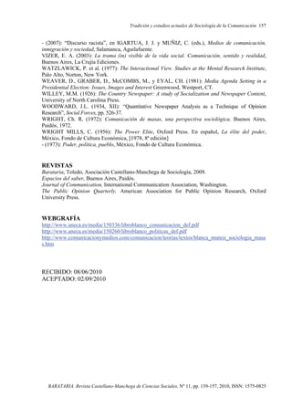 Tradición y estudios actuales de Sociología de la Comunicación 157
BARATARIA. Revista Castellano-Manchega de Ciencias Sociales, Nº 11, pp. 139-157, 2010, ISSN: 1575-0825
- (2007): “Discurso racista”, en IGARTUA, J. J. y MUÑIZ, C. (eds.), Medios de comunicación,
inmigración y sociedad, Salamanca, Aguilafuente.
VIZER, E. A. (2003): La trama (in) visible de la vida social. Comunicación, sentido y realidad,
Buenos Aires, La Crujía Ediciones.
WATZLAWICK, P. et al. (1977): The Interactional View. Studies at the Mental Research Institute,
Palo Alto, Norton, New York.
WEAVER, D., GRABER, D., McCOMBS, M., y EYAL, CH. (1981): Media Agenda Setting in a
Presidential Election: Issues, Images and Interest Greenwood, Westport, CT.
WILLEY, M.M. (1926): The Country Newspaper: A study of Socialization and Newspaper Content,
University of North Carolina Press.
WOODWARD, J.L. (1934, XII): “Quantitative Newspaper Analysis as a Technique of Opinion
Research”, Social Forces, pp. 526-37.
WRIGHT, Ch. R. (1972): Comunicación de masas, una perspectiva sociológica. Buenos Aires,
Paidós, 1972.
WRIGHT MILLS, C. (1956): The Power Elite, Oxford Press. En español, La élite del poder,
México, Fondo de Cultura Económica, [1978, 8ª edición]
- (1973): Poder, política, pueblo, México, Fondo de Cultura Económica.
REVISTAS
Barataria, Toledo, Asociación Castellano-Manchega de Sociología, 2009.
Espacios del saber, Buenos Aires, Paidós.
Journal of Communication, International Communication Association, Washington.
The Public Opinion Quarterly, American Association for Public Opinion Research, Oxford
University Press.
WEBGRAFÍA
http://www.aneca.es/media/150336/libroblanco_comunicacion_def.pdf
http://www.aneca.es/media/150260/libroblanco_politicas_def.pdf
http://www.comunicacionymedios.com/comunicacion/teorias/textos/blanca_munoz_sociologia_masa
s.htm
RECIBIDO: 08/06/2010
ACEPTADO: 02/09/2010
 