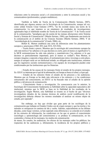 Tradición y estudios actuales de Sociología de la Comunicación 141
BARATARIA. Revista Castellano-Manchega de Ciencias Sociales, Nº 11, pp. 139-157, 2010, ISSN: 1575-0825
relaciones entre la estructura social y el conocimiento y entre la estructura social y los
comunicadores (profesionales y grupos mediáticos).
También se habla de Teoría de la Comunicación (Martín Serrano, 2007),
identificada por algunos autores con la Sociología de la Comunicación, aunque tal vez,
como señala Ernesto César Galeano (1997), “no ha existido nunca una teoría de la
comunicación. Lo que tenemos es un sinnúmero de resultados de investigaciones
aglutinados bajo el indefinido nombre de Teoría de la Comunicación”. Y de Teoría social
de la comunicación, “paradigma que da cuenta de las mutuas afectaciones entre Sistema
Social y Sistema de Comunicación” (Martín Serrano, 1986), que fundamente una teoría de
la comunicación en el ámbito de las Ciencias Sociales (Martín Serrano, 2004). Y de
“socioideología de la comunicación” (Casals, 2006), etc.
Robert K. Merton establecía una serie de diferencias entre los planteamientos
europeos y americanos (1968: 493; trad. FCE, 523-524):
- Teoría frente a praxis. Mientras que la sociología del conocimiento europea ha
sido más teórica (“no sabemos si lo que decimos es cierto, pero al menos es significativo”),
la MCR norteamericana ha sido más práctica y cuantitativista (“no sabemos si lo que
decimos es particularmente importante, pero al menos es verdad”). Para Merton, el
europeo imagina y especula a largo plazo, el norteamericano mira e investiga a corto plazo,
aunque el europeo suele ser un intelectual aislado, no obligado ante instituciones, mientras
que los ingenieros sociales norteamericanos y los equipos de investigación pueden estar
condicionados por las instituciones que los financian.
- Estudio de las causas de los mensajes frente al estudio de los propios mensajes.
En EEUU se interesan por el qué de la información, en Europa se busca el cómo y el por qué.
- Estudio de los emisores frente al estudio de los procesos y las audiencias.
Mientras que en Europa se ha dado más relevancia a los emisores y a las condiciones
estructurales del conocimiento, en EEUU se ha buscado más el estudio de la opinión
pública y del proceso de comunicación.
- Conocimiento frente a investigación. En consecuencia con lo anterior, la
Sociología del Conocimiento fundamenta su fiabilidad sobre la capacidad especulativa del
intelectual, mientras que la MCR se basa en la fiabilidad de los resultados de la
investigación. Según Merton, esta fiabilidad se resume en el hecho de que “diversos
investigadores dotados de las mismas técnicas de análisis social (codificación de la
investigación) deberán obtener los mismos resultados al analizar un mismo objeto de
estudio, por separado”.
Sin embargo, no hay que olvidar que gran parte de los sociólogos de la
comunicación que trabajan en Estados Unidos son de origen europeo y que las teorías y los
métodos se enriquecen en caminos de ida y vuelta. Además, especialmente en las últimas
décadas, como luego veremos, se han superado estas diferencias y se coincide en el estudio
de los emisores de información, las condiciones en las que se genera el conocimiento
(sociología y epistemología del conocimiento) y se produce la comunicación, en los
contenidos y formas de los mensajes, los medios de comunicación
de masas, los canales, las audiencias, los efectos de los mensajes sobre los públicos, las
respuestas de las audiencias y, últimamente, la incidencia de los propios públicos y
 