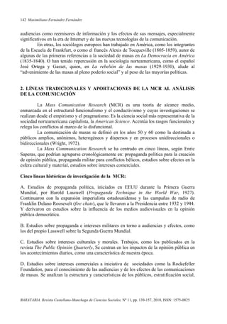 142 Maximiliano Fernández Fernández
BARATARIA. Revista Castellano-Manchega de Ciencias Sociales, Nº 11, pp. 139-157, 2010, ISSN: 1575-0825
audiencias como reemisores de información y los efectos de sus mensajes, especialmente
significativos en la era de Internet y de las nuevas tecnologías de la comunicación.
En otras, los sociólogos europeos han trabajado en América, como los integrantes
de la Escuela de Frankfurt, o como el francés Alexis de Tocqueville (1805-1859), autor de
algunas de las primeras referencias a la sociedad de masas en La Democracia en América
(1835-1840). O han tenido repercusión en la sociología norteamericana, como el español
José Ortega y Gasset, quien, en La rebelión de las masas (1929-1930), alude al
“advenimiento de las masas al pleno poderío social” y al peso de las mayorías políticas.
2. LÍNEAS TRADICIONALES Y APORTACIONES DE LA MCR AL ANÁLISIS
DE LA COMUNICACIÓN
La Mass Comunication Research (MCR) es una teoría de alcance medio,
enmarcada en el estructural-funcionalismo y el conductivismo y cuyas investigaciones se
realizan desde el empirismo y el pragmatismo. Es la ciencia social más representativa de la
sociedad norteamericana capitalista, la American Science. Acentúa los rasgos funcionales y
relega los conflictos al marco de lo disfuncional.
La comunicación de masas se definió en los años 50 y 60 como la destinada a
públicos amplios, anónimos, heterogéneos y dispersos y en procesos unidireccionales o
bidireccionales (Wright, 1972).
La Mass Communication Research se ha centrado en cinco líneas, según Enric
Saperas, que podrían agruparse cronológicamente en: propaganda política para la creación
de opinión pública, propaganda militar para conflictos bélicos, estudios sobre efectos en la
esfera cultural y material, estudios sobre intereses comerciales.
Cinco líneas históricas de investigación de la MCR:
A. Estudios de propaganda política, iniciados en EEUU durante la Primera Guerra
Mundial, por Harold Lasswell (Propaganda Technique in the World War, 1927).
Continuaron con la expansión imperialista estadounidense y las campañas de radio de
Franklin Delano Roosevelt (fire chats), que le llevaron a la Presidencia entre 1932 y 1944.
Y derivaron en estudios sobre la influencia de los medios audiovisuales en la opinión
pública democrática.
B. Estudios sobre propaganda e intereses militares en torno a audiencias y efectos, como
los del propio Lasswell sobre la Segunda Guerra Mundial.
C. Estudios sobre intereses culturales y morales. Trabajos, como los publicados en la
revista The Public Opinión Quarterly, Se centran en los impactos de la opinión pública en
los acontecimientos diarios, como una característica de nuestra época.
D. Estudios sobre intereses comerciales a iniciativa de sociedades como la Rockefeller
Foundation, para el conocimiento de las audiencias y de los efectos de las comunicaciones
de masas. Se analizan la estructura y características de los públicos, estratificación social,
 