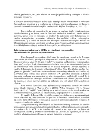 Tradición y estudios actuales de Sociología de la Comunicación 143
BARATARIA. Revista Castellano-Manchega de Ciencias Sociales, Nº 11, pp. 139-157, 2010, ISSN: 1575-0825
hábitos, preferencias, etc., para adecuar los mensajes publicitarios y conseguir la eficacia
comercial persuasiva.
E. Estudios de orientación social. Como teoría de rango medio, enmarcada en el estructural
funcionalismo, se orientó a la resolución de problemas prácticos planteados por la nueva
demanda de conocimiento útil surgidas en el seno del Welfare State (Saperas, 1992: 27).
Los estudios de comunicación de masas se realizan desde posicionamientos
interdisciplinares y en líneas como la funcional conductista americana, teorías críticas
europeas, teorías sobre los mensajes, los efectos y las audiencias, sobre la función de los
medios (manipulación, persuasión, influencia, funcionalidad, crítica, culturológica,
comunicativa…) y teorías en función del paradigma filosófico-sociológico: Escuela de
Chicago (interaccionismo simbólico), agenda de temas (etnometodología), construcción de
la realidad (fenomenología), análisis de la recepción, sociolingüística…
Principales aportaciones de la MCR a los estudios de comunicación:
Mecanismos de los procesos de comunicación
Entre las grandes aportaciones históricas a los estudios de comunicación de masas
cabe señalar el llamado paradigma o diagrama de Lasswell, publicado en la revista The
Communication of Ideas (1948), con el título “The structure and function of communication
in society”, en el que, desde planeamientos conductistas, enuncia los mecanismos del proceso
de comunicación como desencadenantes de los estados de opinión. Lasswell, siguiendo el
modelo de la retórica de Aristóteles y Quintiliano (“¿Quis, Quid, Ubi, Quibus auxiliis, Cur,
Quomodo, Quando?”), utilizado en sus enseñanzas de oratoria (orador- discurso - auditorio),
2.250 años antes, formula cinco grandes cuestiones (5W) que deben analizarse a la hora de
interpretar cualquier acto comunicativo: who (communicator, análisis del control de la
información) says what (message, análisis de contenido) in wich channel (médium, análisis
de medios), to whom (receiver, análisis de audiencia) and with effects (effect, análisis de
efectos).
Este modelo conductista sería reformulado y completado después por autores
como Claude Shannon y Warren Weaver (1949), Wilbur Schramm (1954), Richard
Braddock (1958) David K. Berlo (1960) y otros, teniendo en cuenta las interdependencias,
la retroalimentación o feedback, las circunstancias, los propósitos de la información...
El modelo de Lasswell ha permitido agrupar los estudios sobre comunicación de
masas en torno a los cinco elementos del proceso: a) Emisores, comunicadores o estudios
de control de la información; b) mensajes y análisis de contenidos; c) canales o medios; d)
receptores o audiencias y e) efectos.
Aunque resulta muy difícil separar los diferentes campos y elementos del proceso
comunicativo, por ser completamente interdependientes, podrían señalarse como principales
aportaciones de la MCR a los estudios de comunicación, aparte de las líneas de
investigación aludidas y aparte del citado modelo de Lasswell, las siguientes, en un orden
también relativamente cronológico, ya que con frecuencia se solapan:
 
