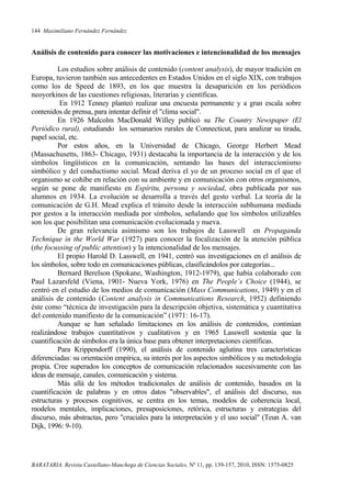 144 Maximiliano Fernández Fernández
BARATARIA. Revista Castellano-Manchega de Ciencias Sociales, Nº 11, pp. 139-157, 2010, ISSN: 1575-0825
Análisis de contenido para conocer las motivaciones e intencionalidad de los mensajes
Los estudios sobre análisis de contenido (content analysis), de mayor tradición en
Europa, tuvieron también sus antecedentes en Estados Unidos en el siglo XIX, con trabajos
como los de Speed de 1893, en los que muestra la desaparición en los periódicos
neoyorkinos de las cuestiones religiosas, literarias y científicas.
En 1912 Tenney planteó realizar una encuesta permanente y a gran escala sobre
contenidos de prensa, para intentar definir el "clima social".
En 1926 Malcolm MacDonald Willey publicó su The Country Newspaper (El
Periódico rural), estudiando los semanarios rurales de Connecticut, para analizar su tirada,
papel social, etc.
Por estos años, en la Universidad de Chicago, George Herbert Mead
(Massachusetts, 1863- Chicago, 1931) destacaba la importancia de la interacción y de los
símbolos lingüísticos en la comunicación, sentando las bases del interaccionismo
simbólico y del conductismo social. Mead deriva el yo de un proceso social en el que el
organismo se cohíbe en relación con su ambiente y en comunicación con otros organismos,
según se pone de manifiesto en Espíritu, persona y sociedad, obra publicada por sus
alumnos en 1934. La evolución se desarrolla a través del gesto verbal. La teoría de la
comunicación de G.H. Mead explica el tránsito desde la interacción subhumana mediada
por gestos a la interacción mediada por símbolos, señalando que los símbolos utilizables
son los que posibilitan una comunicación evolucionada y nueva.
De gran relevancia asimismo son los trabajos de Lasswell en Propaganda
Technique in the World War (1927) para conocer la focalización de la atención pública
(the focussing of public attention) y la intencionalidad de los mensajes.
El propio Harold D. Lasswell, en 1941, centró sus investigaciones en el análisis de
los símbolos, sobre todo en comunicaciones públicas, clasificándolos por categorías...
Bernard Berelson (Spokane, Washington, 1912-1979), que había colaborado con
Paul Lazarsfeld (Viena, 1901- Nueva York, 1976) en The People´s Choice (1944), se
centró en el estudio de los medios de comunicación (Mass Communications, 1949) y en el
análisis de contenido (Content analysis in Communications Research, 1952) definiendo
éste como “técnica de investigación para la descripción objetiva, sistemática y cuantitativa
del contenido manifiesto de la comunicación” (1971: 16-17).
Aunque se han señalado limitaciones en los análisis de contenidos, continúan
realizándose trabajos cuantitativos y cualitativos y en 1965 Lasswell sostenía que la
cuantificación de símbolos era la única base para obtener interpretaciones científicas.
Para Krippendorff (1990), el análisis de contenido aglutina tres características
diferenciadas: su orientación empírica, su interés por los aspectos simbólicos y su metodología
propia. Cree superados los conceptos de comunicación relacionados sucesivamente con las
ideas de mensaje, canales, comunicación y sistema.
Más allá de los métodos tradicionales de análisis de contenido, basados en la
cuantificación de palabras y en otros datos "observables", el análisis del discurso, sus
estructuras y procesos cognitivos, se centra en los temas, modelos de coherencia local,
modelos mentales, implicaciones, presuposiciones, retórica, estructuras y estrategias del
discurso, más abstractas, pero "cruciales para la interpretación y el uso social" (Teun A. van
Dijk, 1996: 9-10).
 