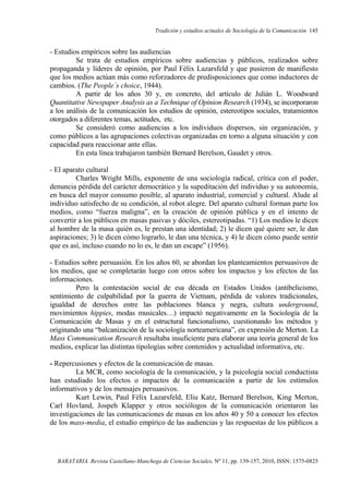 Tradición y estudios actuales de Sociología de la Comunicación 145
BARATARIA. Revista Castellano-Manchega de Ciencias Sociales, Nº 11, pp. 139-157, 2010, ISSN: 1575-0825
- Estudios empíricos sobre las audiencias
Se trata de estudios empíricos sobre audiencias y públicos, realizados sobre
propaganda y líderes de opinión, por Paul Félix Lazarsfeld y que pusieron de manifiesto
que los medios actúan más como reforzadores de predisposiciones que como inductores de
cambios. (The People´s choice, 1944).
A partir de los años 30 y, en concreto, del artículo de Julián L. Woodward
Quantitative Newspaper Analysis as a Technique of Opinion Research (1934), se incorporaron
a los análisis de la comunicación los estudios de opinión, estereotipos sociales, tratamientos
otorgados a diferentes temas, actitudes, etc.
Se consideró como audiencias a los individuos dispersos, sin organización, y
como públicos a las agrupaciones colectivas organizadas en torno a alguna situación y con
capacidad para reaccionar ante ellas.
En esta línea trabajaron también Bernard Berelson, Gaudet y otros.
- El aparato cultural
Charles Wright Mills, exponente de una sociología radical, crítica con el poder,
denuncia pérdida del carácter democrático y la supeditación del individuo y su autonomía,
en busca del mayor consumo posible, al aparato industrial, comercial y cultural. Alude al
individuo satisfecho de su condición, al robot alegre. Del aparato cultural forman parte los
medios, como “fuerza maligna”, en la creación de opinión pública y en el intento de
convertir a los públicos en masas pasivas y dóciles, estereotipadas. “1) Los medios le dicen
al hombre de la masa quién es, le prestan una identidad; 2) le dicen qué quiere ser, le dan
aspiraciones; 3) le dicen cómo lograrlo, le dan una técnica, y 4) le dicen cómo puede sentir
que es así, incluso cuando no lo es, le dan un escape” (1956).
- Estudios sobre persuasión. En los años 60, se abordan los planteamientos persuasivos de
los medios, que se completarán luego con otros sobre los impactos y los efectos de las
informaciones.
Pero la contestación social de esa década en Estados Unidos (antibelicismo,
sentimiento de culpabilidad por la guerra de Vietnam, pérdida de valores tradicionales,
igualdad de derechos entre las poblaciones blanca y negra, cultura underground,
movimientos hippies, modas musicales…) impactó negativamente en la Sociología de la
Comunicación de Masas y en el estructural funcionalismo, cuestionando los métodos y
originando una “balcanización de la sociología norteamericana”, en expresión de Merton. La
Mass Communication Research resultaba insuficiente para elaborar una teoría general de los
medios, explicar las distintas tipologías sobre contenidos y actualidad informativa, etc.
- Repercusiones y efectos de la comunicación de masas.
La MCR, como sociología de la comunicación, y la psicología social conductista
han estudiado los efectos o impactos de la comunicación a partir de los estímulos
informativos y de los mensajes persuasivos.
Kurt Lewin, Paul Félix Lazarsfeld, Eliu Katz, Bernard Berelson, King Merton,
Carl Hovland, Jospeh Klapper y otros sociólogos de la comunicación orientaron las
investigaciones de las comunicaciones de masas en los años 40 y 50 a conocer los efectos
de los mass-media, el estudio empírico de las audiencias y las respuestas de los públicos a
 