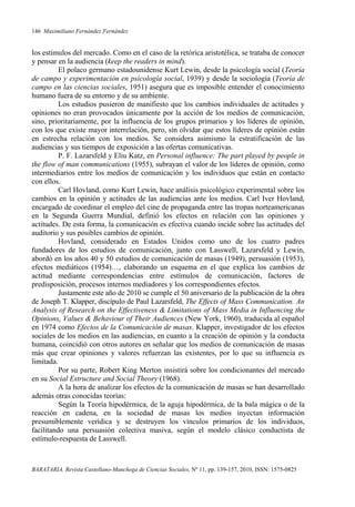 146 Maximiliano Fernández Fernández
BARATARIA. Revista Castellano-Manchega de Ciencias Sociales, Nº 11, pp. 139-157, 2010, ISSN: 1575-0825
los estímulos del mercado. Como en el caso de la retórica aristotélica, se trataba de conocer
y pensar en la audiencia (keep the readers in mind).
El polaco germano estadounidense Kurt Lewin, desde la psicología social (Teoría
de campo y experimentación en psicología social, 1939) y desde la sociología (Teoría de
campo en las ciencias sociales, 1951) asegura que es imposible entender el conocimiento
humano fuera de su entorno y de su ambiente.
Los estudios pusieron de manifiesto que los cambios individuales de actitudes y
opiniones no eran provocados únicamente por la acción de los medios de comunicación,
sino, prioritariamente, por la influencia de los grupos primarios y los líderes de opinión,
con los que existe mayor interrelación, pero, sin olvidar que estos líderes de opinión están
en estrecha relación con los medios. Se considera asimismo la estratificación de las
audiencias y sus tiempos de exposición a las ofertas comunicativas.
P. F. Lazarsfeld y Eliu Katz, en Personal influence: The part played by people in
the flow of man communications (1955), subrayan el valor de los líderes de opinión, como
intermediarios entre los medios de comunicación y los individuos que están en contacto
con ellos.
Carl Hovland, como Kurt Lewin, hace análisis psicológico experimental sobre los
cambios en la opinión y actitudes de las audiencias ante los medios. Carl Iver Hovland,
encargado de coordinar el empleo del cine de propaganda entre las tropas norteamericanas
en la Segunda Guerra Mundial, definió los efectos en relación con las opiniones y
actitudes. De esta forma, la comunicación es efectiva cuando incide sobre las actitudes del
auditorio y sus posibles cambios de opinión.
Hovland, considerado en Estados Unidos como uno de los cuatro padres
fundadores de los estudios de comunicación, junto con Lasswell, Lazarsfeld y Lewin,
abordó en los años 40 y 50 estudios de comunicación de masas (1949), persuasión (1953),
efectos mediáticos (1954)…, elaborando un esquema en el que explica los cambios de
actitud mediante correspondencias entre estímulos de comunicación, factores de
predisposición, procesos internos mediadores y los correspondientes efectos.
Justamente este año de 2010 se cumple el 50 aniversario de la publicación de la obra
de Joseph T. Klapper, discípulo de Paul Lazarsfeld, The Effects of Mass Communication. An
Analysis of Research on the Effectiveness & Limitations of Mass Media in Influencing the
Opinions, Values & Behaviour of Their Audiences (New York, 1960), traducida al español
en 1974 como Efectos de la Comunicación de masas. Klapper, investigador de los efectos
sociales de los medios en las audiencias, en cuanto a la creación de opinión y la conducta
humana, coincidió con otros autores en señalar que los medios de comunicación de masas
más que crear opiniones y valores refuerzan las existentes, por lo que su influencia es
limitada.
Por su parte, Robert King Merton insistirá sobre los condicionantes del mercado
en su Social Estructure and Social Theory (1968).
A la hora de analizar los efectos de la comunicación de masas se han desarrollado
además otras conocidas teorías:
Según la Teoría hipodérmica, de la aguja hipodérmica, de la bala mágica o de la
reacción en cadena, en la sociedad de masas los medios inyectan información
presumiblemente verídica y se destruyen los vínculos primarios de los individuos,
facilitando una persuasión colectiva masiva, según el modelo clásico conductista de
estímulo-respuesta de Lasswell.
 