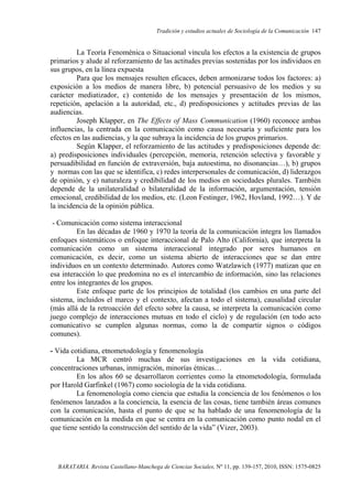 Tradición y estudios actuales de Sociología de la Comunicación 147
BARATARIA. Revista Castellano-Manchega de Ciencias Sociales, Nº 11, pp. 139-157, 2010, ISSN: 1575-0825
La Teoría Fenoménica o Situacional vincula los efectos a la existencia de grupos
primarios y alude al reforzamiento de las actitudes previas sostenidas por los individuos en
sus grupos, en la línea expuesta
Para que los mensajes resulten eficaces, deben armonizarse todos los factores: a)
exposición a los medios de manera libre, b) potencial persuasivo de los medios y su
carácter mediatizador, c) contenido de los mensajes y presentación de los mismos,
repetición, apelación a la autoridad, etc., d) predisposiciones y actitudes previas de las
audiencias.
Joseph Klapper, en The Effects of Mass Communication (1960) reconoce ambas
influencias, la centrada en la comunicación como causa necesaria y suficiente para los
efectos en las audiencias, y la que subraya la incidencia de los grupos primarios.
Según Klapper, el reforzamiento de las actitudes y predisposiciones depende de:
a) predisposiciones individuales (percepción, memoria, retención selectiva y favorable y
persuadibilidad en función de extraversión, baja autoestima, no disonancias…), b) grupos
y normas con las que se identifica, c) redes interpersonales de comunicación, d) liderazgos
de opinión, y e) naturaleza y credibilidad de los medios en sociedades plurales. También
depende de la unilateralidad o bilateralidad de la información, argumentación, tensión
emocional, credibilidad de los medios, etc. (Leon Festinger, 1962, Hovland, 1992…). Y de
la incidencia de la opinión pública.
- Comunicación como sistema interaccional
En las décadas de 1960 y 1970 la teoría de la comunicación integra los llamados
enfoques sistemáticos o enfoque interaccional de Palo Alto (California), que interpreta la
comunicación como un sistema interaccional integrado por seres humanos en
comunicación, es decir, como un sistema abierto de interacciones que se dan entre
individuos en un contexto determinado. Autores como Watzlawich (1977) matizan que en
esa interacción lo que predomina no es el intercambio de información, sino las relaciones
entre los integrantes de los grupos.
Este enfoque parte de los principios de totalidad (los cambios en una parte del
sistema, incluidos el marco y el contexto, afectan a todo el sistema), causalidad circular
(más allá de la retroacción del efecto sobre la causa, se interpreta la comunicación como
juego complejo de interacciones mutuas en todo el ciclo) y de regulación (en todo acto
comunicativo se cumplen algunas normas, como la de compartir signos o códigos
comunes).
- Vida cotidiana, etnometodología y fenomenología
La MCR centró muchas de sus investigaciones en la vida cotidiana,
concentraciones urbanas, inmigración, minorías étnicas…
En los años 60 se desarrollaron corrientes como la etnometodología, formulada
por Harold Garfinkel (1967) como sociología de la vida cotidiana.
La fenomenología como ciencia que estudia la conciencia de los fenómenos o los
fenómenos lanzados a la conciencia, la esencia de las cosas, tiene también áreas comunes
con la comunicación, hasta el punto de que se ha hablado de una fenomenología de la
comunicación en la medida en que se centra en la comunicación como punto nodal en el
que tiene sentido la construcción del sentido de la vida” (Vizer, 2003).
 