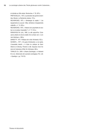 18   La sociologie urbaine des Trente glorieuses contre l’urbanisme...




       et intimités au XiXe siècle, Recherches, n° 25, 287 p.
       PréteCeiLLe e., 1973, La production des grands ensem-
       bles, Mouton, La recherche urbaine, 170 p.
       reCherChes, 1973, « généalogie du capital. 1. Les
       équipements du pouvoir. Villes, territoires et équipements
       collectifs », n° 13, 263 p.
       reCherChes, 1975, « histoire de la psychiatrie de sec-
       teur ou le secteur impossible ? » n° 17, 612 p.
       ronCayoLo M. (dir.), 1985, La ville aujourd’hui. Crois-
       sance urbaine et crise du citadin, ed. du seuil, coll. « L’uni-
       vers historique », 668 p.
       sansot P., 1971, Poétique de la ville, Kincksieck, 422 p.
       sCheer L., 1977, « en guise d’introduction, un an après.
       L’impossible interdit », in Actes du colloque de Saint-
       Etienne en Dévoluy, Prendre la ville. Esquisse d’une his-
       toire de l’urbanisme d’Etat, ed. anthropos, 484 p.
       toPaLoV Ch., 2005 « urbaine (sociologie) » in Borlandi
       M. et al., Dictionnaire de la pensée sociologique, Puf., coll.
       « quadrige », pp. 719-723.




     Travauxetdocuments
 