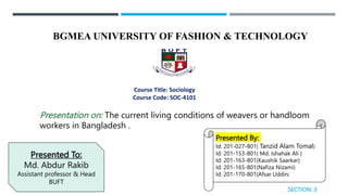 BGMEA UNIVERSITY OF FASHION & TECHNOLOGY
Course Title: Sociology
Course Code: SOC-4101
Presentation on: The current living conditions of weavers or handloom
workers in Bangladesh .
Presented To:
Md. Abdur Rakib
Assistant professor & Head
BUFT
Presented By:
Id: 201-027-801( Tanzid Alam Tomal)
Id: 201-153-801( Md. Ishahak Ali )
Id: 201-163-801(Kaushik Saarkar)
Id: 201-165-801(Nafiza Nizami)
Id: 201-170-801(Afsar Uddin)
SECTION: 3
 
