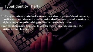 In this cyber crime, a criminal accesses data about a person's bank account,
credit cards, social security, debit card and other sensitive information to
siphon money or to buy things online in the victim's name.
It can result in major financial losses for the victim and even spoil the
victim's credit history.
Type(Identity Theft)
 