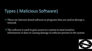 Types ( Malicious Software)
 These are Internet-based software or programs that are used to disrupt a
network
 The software is used to gain access to a system to steal sensitive
information or data or causing damage to software present in the system.
 