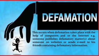 This occurs when defamation takes place with the
help of computers and or the Internet e.g.
someone publishes defamatory matter(s) about
someone on websites or sends e-mail to his
friends containing defamatory information.
 