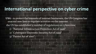 International perspective on cyber crime
USA - to protect the interests of internet businesses, the US Congress has
enacted new laws to regulate activities on the internet
the US has established a number of regulations on cybercrime
1) "National Infrastructure Protection Act of 1996“
2) "Cyberspace Electronic Security Act of 1999“
3) "Patriot Act of 2001“
 