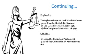 Continuing…
England –
Two cyber crimes related Acts have been
passed by the British Parliament
1) the Data Protection Act of 1984
2) the Computer Misuse Act of 1990
Canada –
in 2001, the Canadian Parliament
passed the Criminal Law Amendment
Act
 