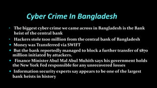 Cyber Crime In Bangladesh
• The biggest cyber crime we came across in Bangladesh is the Bank
heist of the central bank
• Hackers stole $100 million from the central bank of Bangladesh
 Money was Transferred via SWIFT
 But the bank reportedly managed to block a further transfer of $870
million initiated by attackers.
 Finance Minister Abul Mal Abul Muhith says his government holds
the New York Fed responsible for any unrecovered losses
 Information security experts say appears to be one of the largest
bank heists in history
 