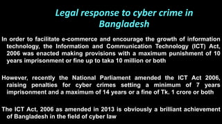 In order to facilitate e-commerce and encourage the growth of information
technology, the Information and Communication Technology (ICT) Act,
2006 was enacted making provisions with a maximum punishment of 10
years imprisonment or fine up to taka 10 million or both
However, recently the National Parliament amended the ICT Act 2006,
raising penalties for cyber crimes setting a minimum of 7 years
imprisonment and a maximum of 14 years or a fine of Tk. 1 crore or both
The ICT Act, 2006 as amended in 2013 is obviously a brilliant achievement
of Bangladesh in the field of cyber law
Legal response to cyber crime in
Bangladesh
 
