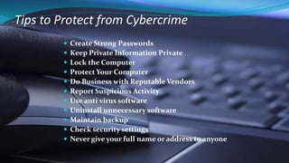 Tips to Protect from Cybercrime
 Create Strong Passwords
 Keep Private Information Private
 Lock the Computer
 Protect Your Computer
 Do Business with Reputable Vendors
 Report Suspicious Activity
 Use anti virus software
 Uninstall unnecessary software
 Maintain backup
 Check security settings
 Never give your full name or address to anyone
 