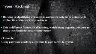  Hacking is identifying weakness in computer systems or networks to
exploit its weaknesses to gain access
 This is different from ethical hacking, which many organizations use to
check their Internet security protection
 Example:
Using password cracking algorithm to gain access to system
Types (Hacking)
 