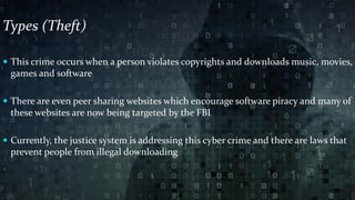 Types (Theft)
 This crime occurs when a person violates copyrights and downloads music, movies,
games and software
 There are even peer sharing websites which encourage software piracy and many of
these websites are now being targeted by the FBI
 Currently, the justice system is addressing this cyber crime and there are laws that
prevent people from illegal downloading
 