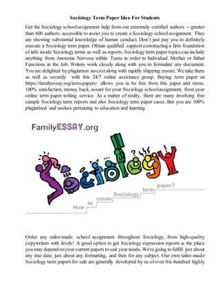 Sociology Term Paper Idea For Students
Get the Sociology schoolassignment help from our extremely certified authors -- greater
than 600 authors: accessible to assist you to create a Sociology schoolassignment. They
are showing substantial knowledge of human conduct. Don’t just pay you to definitely
execute a Sociology term paper. Obtain qualified support constructing a firm foundation
of info inside Sociology terms as well as reports. Sociology term paper topics can include
anything from Anorexia Nervosa within Teens in order to Individual Mother or father
Functions in the Job. Writers work closely along with you to formulate any document.
You are delighted by plagiarism no costalong with rapidly shipping ensure. We take them
as well as severely with this 24/7 online assistance group. Buying term paper on
https://familyessay.org/term-papers/ allows you to be free from this paper and stress.
100% satisfaction, money back, assure for your Sociology schoolassignment, from your
online term paper writing service. As a matter of reality, there are many involving free
sample Sociology term reports and also Sociology term paper cases. But you are 100%
plagiarized and useless pertaining to education and learning.
Order any tailor-made school assignment throughout Sociology, from high-quality
copywriters with levels! A good option to get Sociology expression reports is the place
you may depend onyour current papers to suit your needs. We're going to fulfill just about
any due date, just about any formatting, and then for any subject. Our own tailor-made
Sociology term papers for sale are generally developed by us of over Six-hundred highly
 