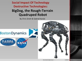 Social Impact Of Technology
 Destructive Technologies:
BigDog, the Rough-Terrain
    Quadruped Robot
     By Chris Sirett & Gabriel Karski




                                  Chris Sirett & Gabe Karski   12-08-08   1
 