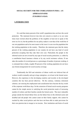 SOCIAL SECURITY FOR THE UNORGANIZED IN INDIA – AN
                                APPROACH PAPER
                                (P.MADHAVA RAO)


   I. INTRODUCTION




       It is said that ninety percent of the world’s population does not have the social
protection. The statement however true does not concern us much as we are some
times least worried about the problems of the neighbor at least not to speak of the
town we live in, but the problem for our policy makers is not that of the world but of
our own population and to be more nearer to the issue it is not even the population but
the working population in the country. Therefore, the statement goes that the ninety
percent of the working population in our country do not have any kind of social
protection excepting that they take their own case. Particularly the people in the
informal sector are not covered by any type of social security protection, i.e. either by
a contribution based insurance scheme or by any social assistance scheme. If one
takes the number of covered persons as a percentage of number of persons working, it
is estimated that in India, roughly 90 percent of the working population do not have
any formal arrangements for social security coverage.


       Traditionally the ILO and ministries of labour world over believed that all
workers would eventually end up in large enterprises, or at least in the formal sector.
However, the experience in the developing countries and recently in the developed
countries this has been proved otherwise. On the contrary, voluntary retirement
schemes, out sourcing the employment and casualization have become the key words
of the corporate world these days. So the extension of formal social security programs
cannot be the simple answer to satisfying the social protection needs of increasing
number of workers and their families outside the formal sector. The most vulnerable
groups outside the formal labour force are the labour force in the informal sector and
disabled and old people who cannot count on their family support, who cannot be
reached by other social policies and who have not been able to make provisions for
their own pension due to meager or no income. New institutions and forms of social
 