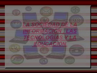 LA SOCIEDAD DE LA 
INFORMACIÓN , LAS 
TECNOLOGÍAS Y LA 
EDUCACIÓN. 
 