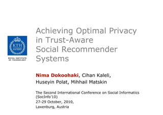 Achieving Optimal Privacy
in Trust-Aware
Social Recommender
Systems
Nima Dokoohaki, Cihan Kaleli,
Huseyin Polat, Mihhail Matskin
The Second International Conference on Social Informatics
(SocInfo’10)
27-29 October, 2010,
Laxenburg, Austria
 