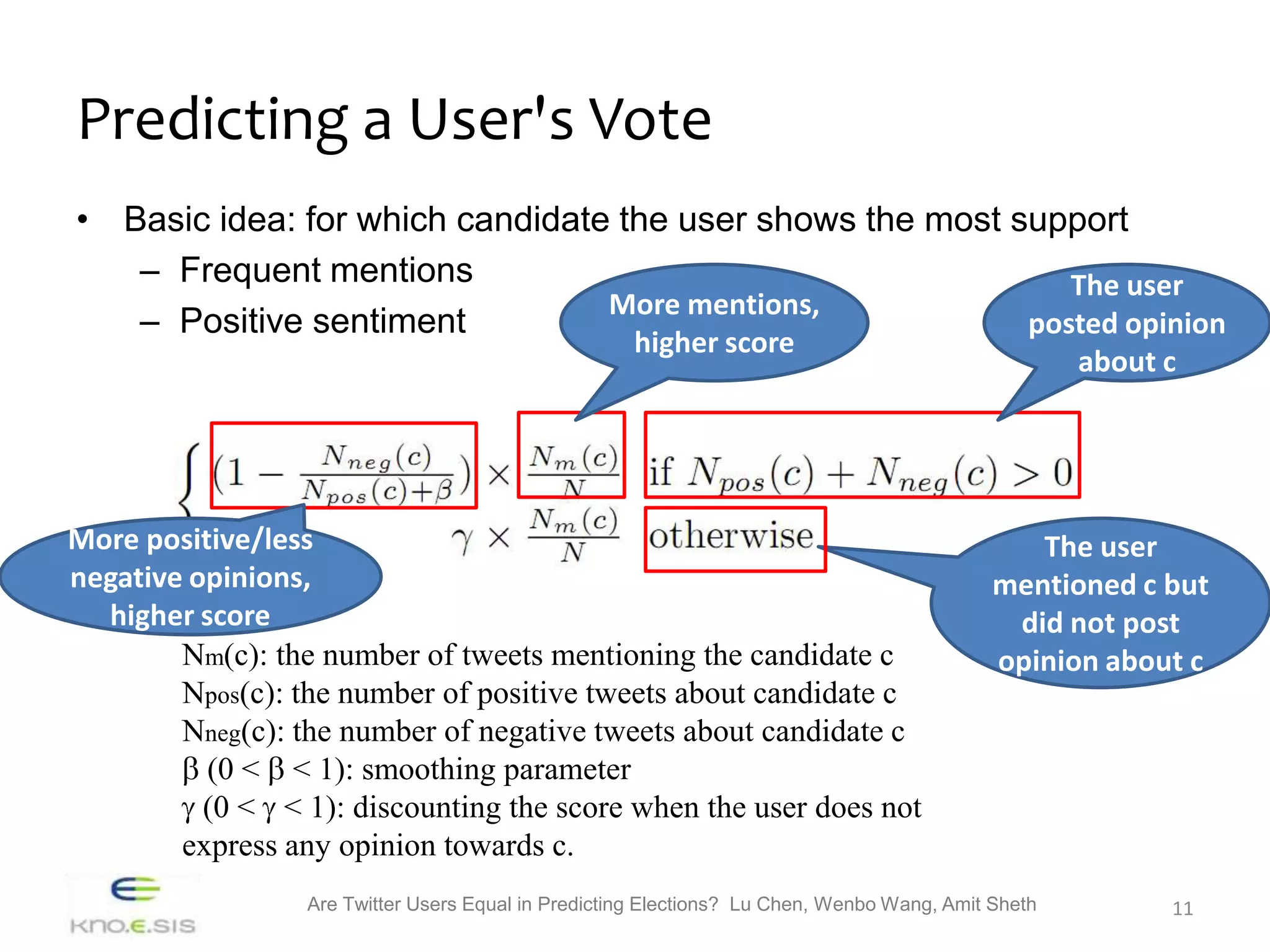 Predicting a User's Vote
• Basic idea: for which candidate the user shows the most support
   – Frequent mentions                                        The user
                                 More mentions,
   – Positive sentiment                                    posted opinion
                                                     higher score
                                                                                                     about c




More positive/less                                                                              The user
negative opinions,                                                                           mentioned c but
  higher score                                                                                did not post
        Nm(c): the number of tweets mentioning the candidate c                               opinion about c
        Npos(c): the number of positive tweets about candidate c
        Nneg(c): the number of negative tweets about candidate c
          (0 < < 1): smoothing parameter
          (0 < < 1): discounting the score when the user does not
        express any opinion towards c.
                  Are Twitter Users Equal in Predicting Elections? Lu Chen, Wenbo Wang, Amit Sheth         11
 