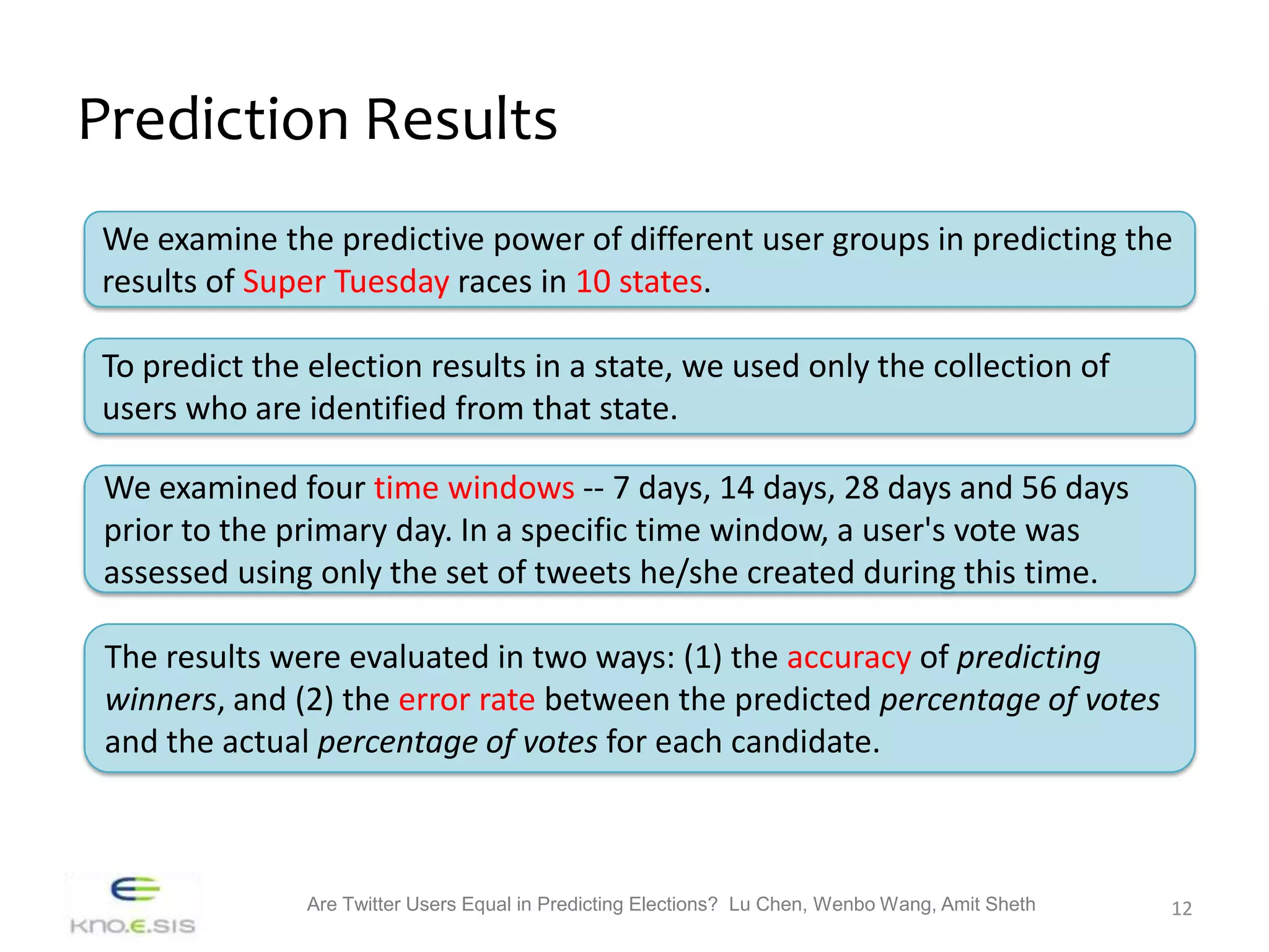 Prediction Results
We examine the predictive power of different user groups in predicting the
results of Super Tuesday races in 10 states.

To predict the election results in a state, we used only the collection of
users who are identified from that state.

 We examined four time windows -- 7 days, 14 days, 28 days and 56 days
 prior to the primary day. In a specific time window, a user's vote was
 assessed using only the set of tweets he/she created during this time.

 The results were evaluated in two ways: (1) the accuracy of predicting
 winners, and (2) the error rate between the predicted percentage of votes
 and the actual percentage of votes for each candidate.



               Are Twitter Users Equal in Predicting Elections? Lu Chen, Wenbo Wang, Amit Sheth   12
 