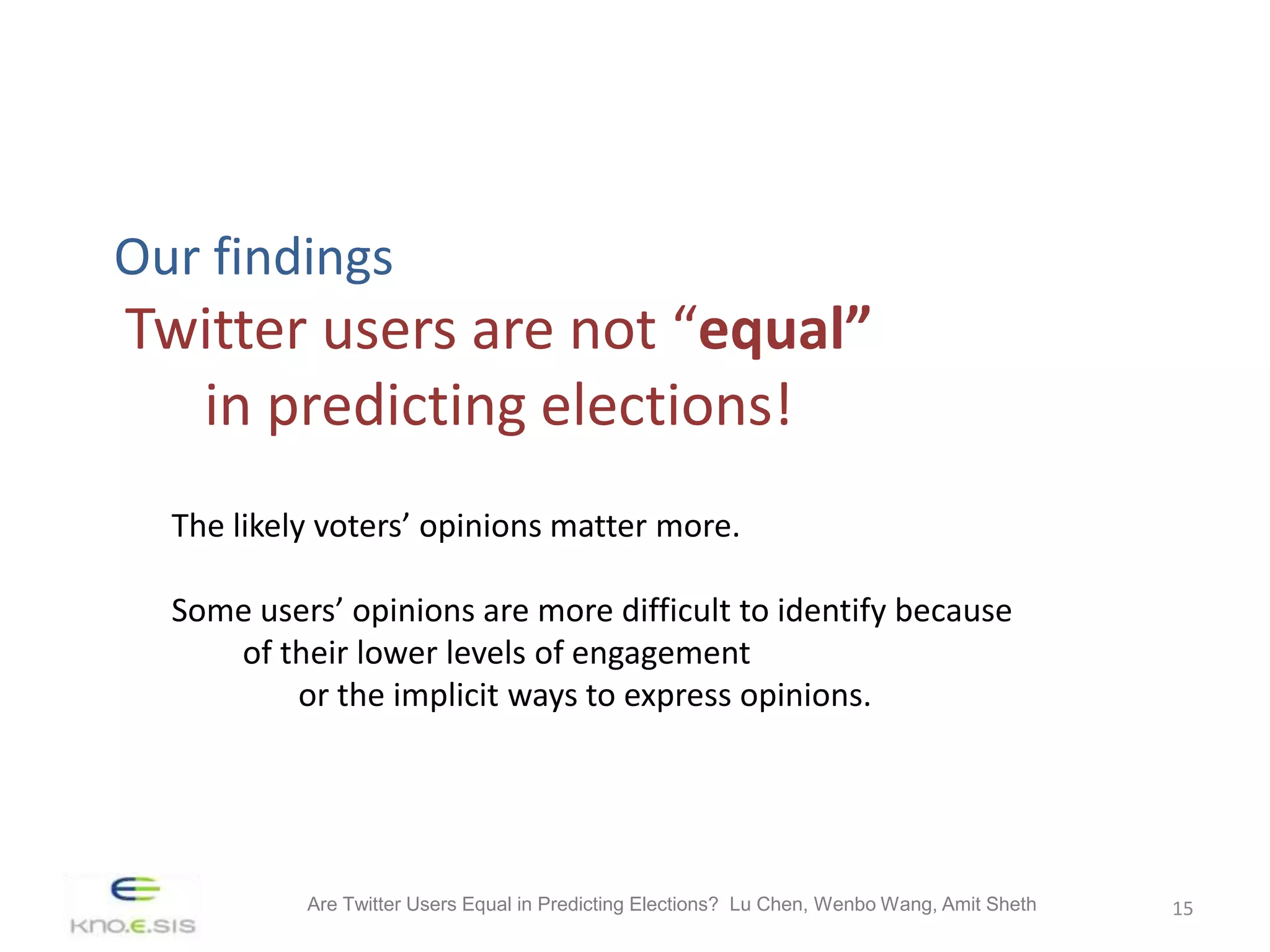 Our findings
Twitter users are not “equal”
  in predicting elections!
  The likely voters’ opinions matter more.

  Some users’ opinions are more difficult to identify because
     of their lower levels of engagement
         or the implicit ways to express opinions.




           Are Twitter Users Equal in Predicting Elections? Lu Chen, Wenbo Wang, Amit Sheth   15
 