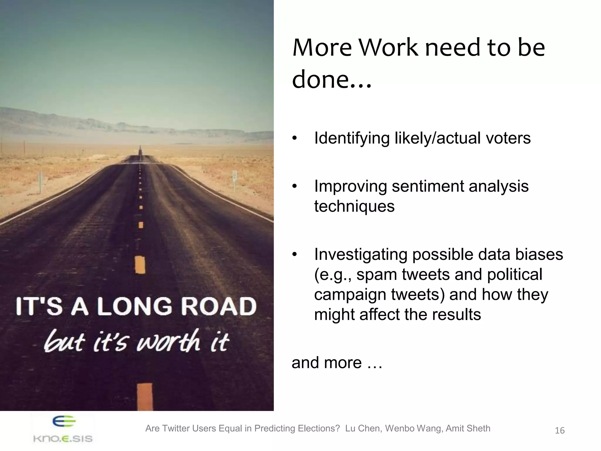 More Work need to be
                                 done…

                                 • Identifying likely/actual voters

                                 • Improving sentiment analysis
                                   techniques

                                 • Investigating possible data biases
                                   (e.g., spam tweets and political
                                   campaign tweets) and how they
                                   might affect the results

                                 and more …


Are Twitter Users Equal in Predicting Elections? Lu Chen, Wenbo Wang, Amit Sheth   16
 