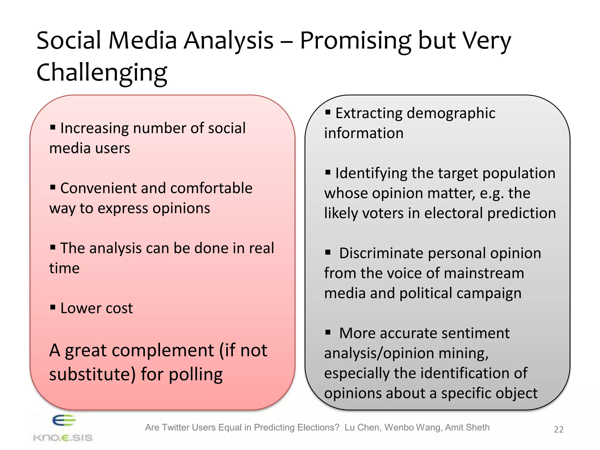 Social Media Analysis – Promising but Very
Challenging
                                                          Extracting demographic
  Increasing number of social                           information
 media users
                                                          Identifying the target population
  Convenient and comfortable                            whose opinion matter, e.g. the
 way to express opinions                                 likely voters in electoral prediction

  The analysis can be done in real                       Discriminate personal opinion
 time                                                    from the voice of mainstream
                                                         media and political campaign
  Lower cost
                                                          More accurate sentiment
 A great complement (if not                              analysis/opinion mining,
 substitute) for polling                                 especially the identification of
                                                         opinions about a specific object
                Are Twitter Users Equal in Predicting Elections? Lu Chen, Wenbo Wang, Amit Sheth   22
 