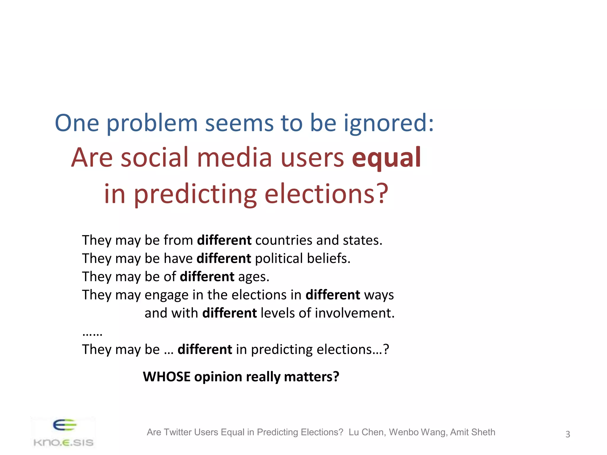 One problem seems to be ignored:
 Are social media users equal
   in predicting elections?
  They may be from different countries and states.
  They may be have different political beliefs.
  They may be of different ages.
  They may engage in the elections in different ways
           and with different levels of involvement.
  ……
  They may be … different in predicting elections…?
           WHOSE opinion really matters?


            Are Twitter Users Equal in Predicting Elections? Lu Chen, Wenbo Wang, Amit Sheth   3
 