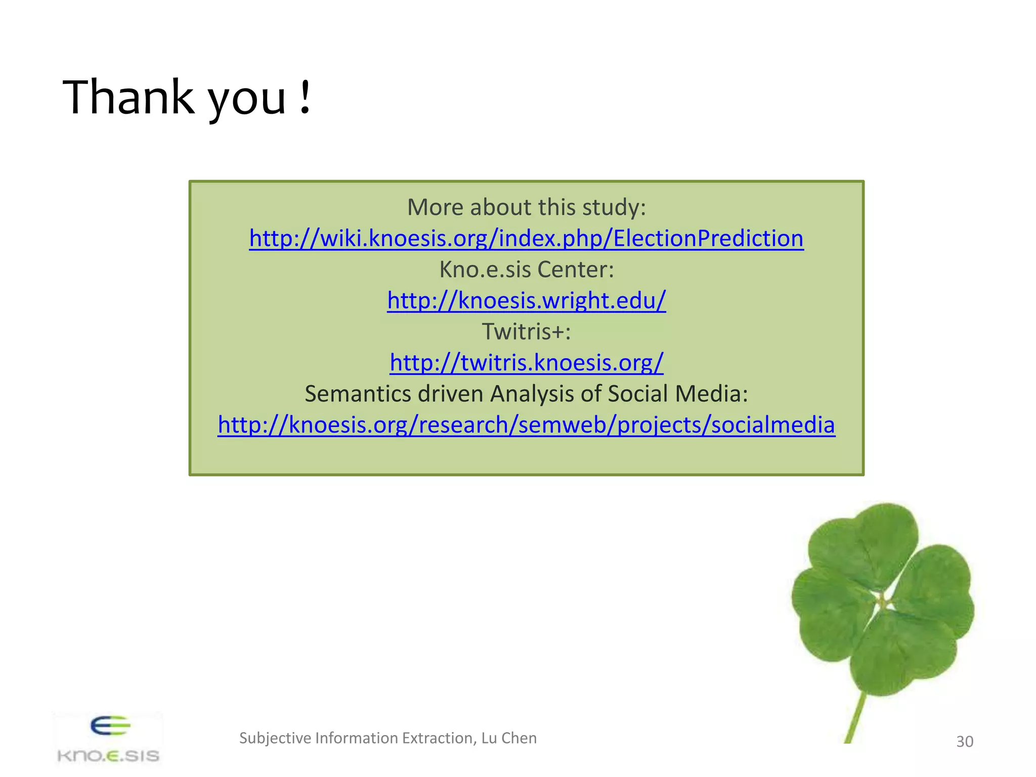 Thank you !
                        More about this study:
         http://wiki.knoesis.org/index.php/ElectionPrediction
                            Kno.e.sis Center:
                      http://knoesis.wright.edu/
                                Twitris+:
                       http://twitris.knoesis.org/
              Semantics driven Analysis of Social Media:
      http://knoesis.org/research/semweb/projects/socialmedia




       Subjective Information Extraction, Lu Chen               30
 