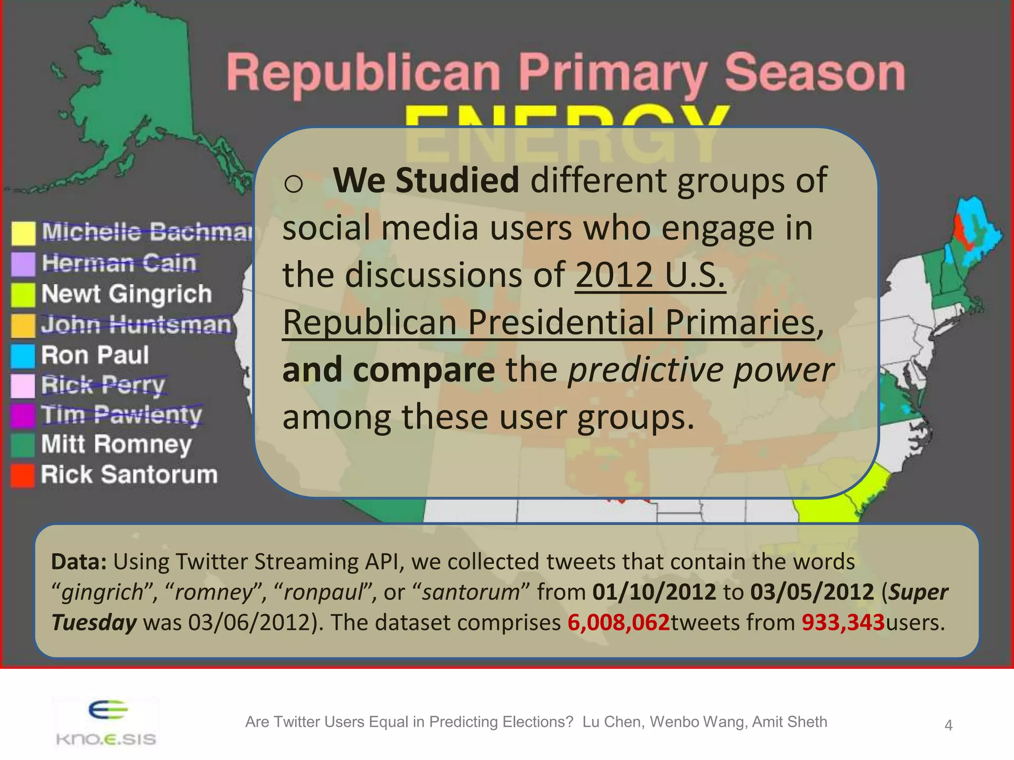 o We Studied different groups of
                       social media users who engage in
                       the discussions of 2012 U.S.
                       Republican Presidential Primaries,
                       and compare the predictive power
                       among these user groups.


Data: Using Twitter Streaming API, we collected tweets that contain the words
“gingrich”, “romney”, “ronpaul”, or “santorum” from 01/10/2012 to 03/05/2012 (Super
Tuesday was 03/06/2012). The dataset comprises 6,008,062tweets from 933,343users.


                  Are Twitter Users Equal in Predicting Elections? Lu Chen, Wenbo Wang, Amit Sheth   4
 